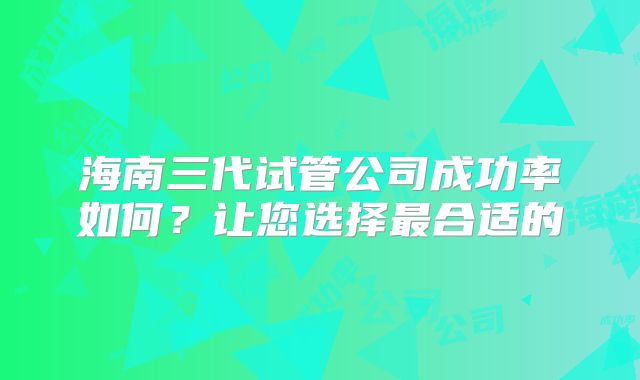 海南三代试管公司成功率如何？让您选择最合适的