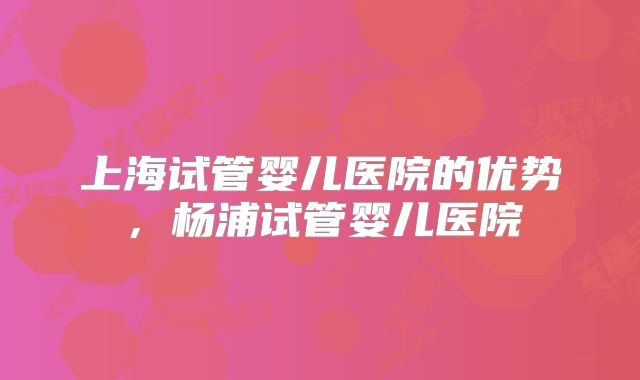 上海试管婴儿医院的优势,杨浦试管婴儿医院