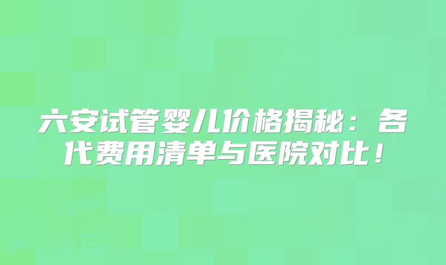 六安试管婴儿价格揭秘：各代费用清单与医院对比！
