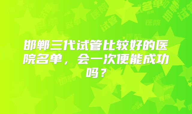 邯郸三代试管比较好的医院名单，会一次便能成功吗？