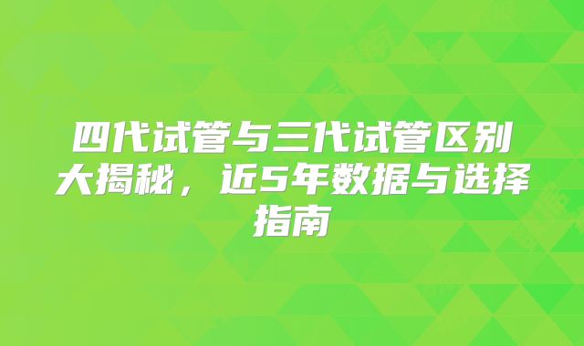 四代试管与三代试管区别大揭秘，近5年数据与选择指南