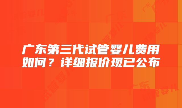 广东第三代试管婴儿费用如何？详细报价现已公布
