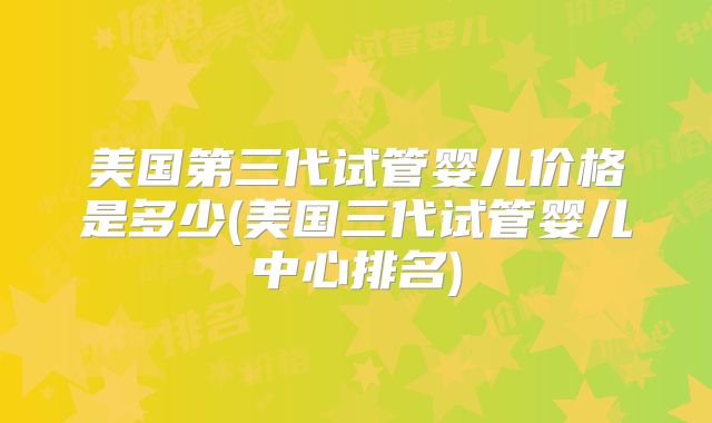 美国第三代试管婴儿价格是多少(美国三代试管婴儿中心排名)
