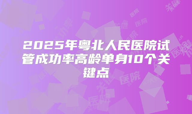 2025年粤北人民医院试管成功率高龄单身10个关键点