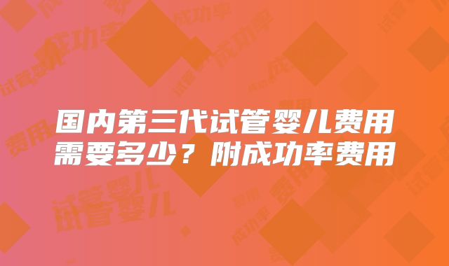 国内第三代试管婴儿费用需要多少？附成功率费用