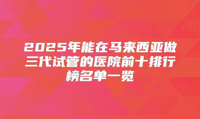 2025年能在马来西亚做三代试管的医院前十排行榜名单一览