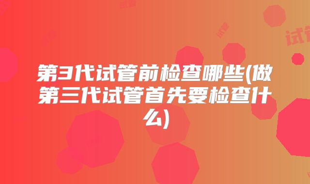 第3代试管前检查哪些(做第三代试管首先要检查什么)