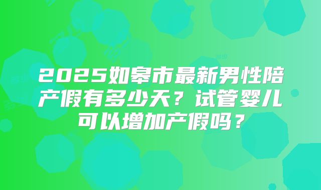 2025如皋市最新男性陪产假有多少天？试管婴儿可以增加产假吗？