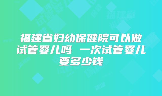 福建省妇幼保健院可以做试管婴儿吗 一次试管婴儿要多少钱