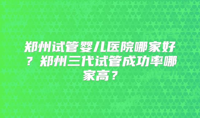 郑州试管婴儿医院哪家好？郑州三代试管成功率哪家高？