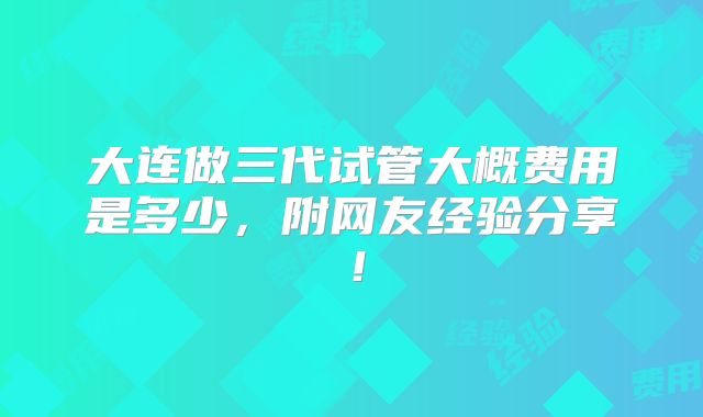 大连做三代试管大概费用是多少，附网友经验分享！