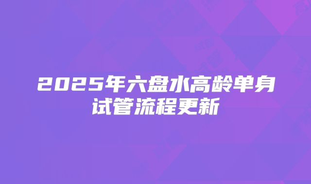 2025年六盘水高龄单身试管流程更新