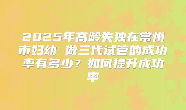 2025年高龄失独在常州市妇幼 做三代试管的成功率有多少?如何提升成功率