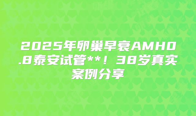 2025年卵巢早衰AMH0.8泰安试管**！38岁真实案例分享