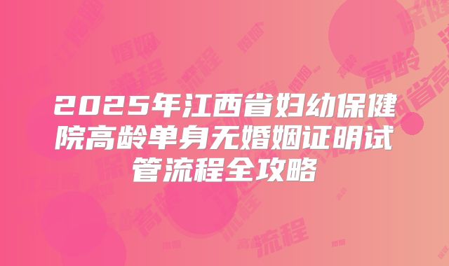 2025年江西省妇幼保健院高龄单身无婚姻证明试管流程全攻略
