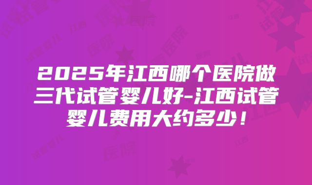 2025年江西哪个医院做三代试管婴儿好-江西试管婴儿费用大约多少!