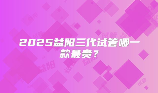 2025益阳三代试管哪一款最贵？