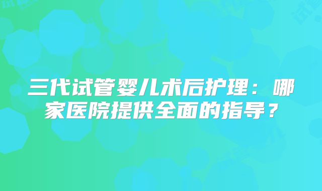 三代试管婴儿术后护理：哪家医院提供全面的指导？