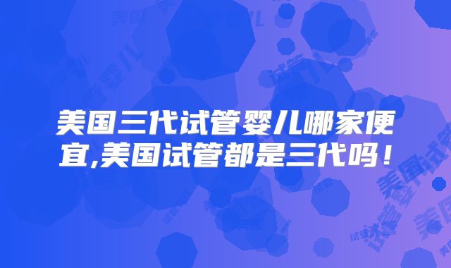 美国三代试管婴儿哪家便宜,美国试管都是三代吗！