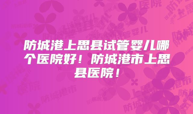 防城港上思县试管婴儿哪个医院好！防城港市上思县医院！