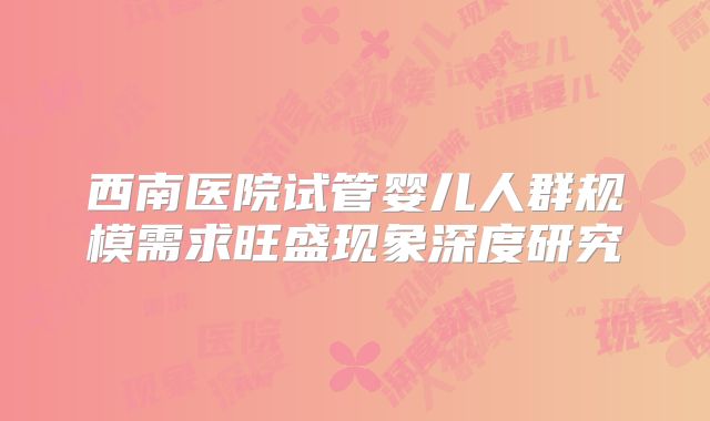 西南医院试管婴儿人群规模需求旺盛现象深度研究