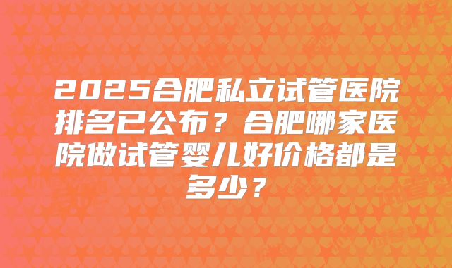 2025合肥私立试管医院排名已公布？合肥哪家医院做试管婴儿好价格都是多少？