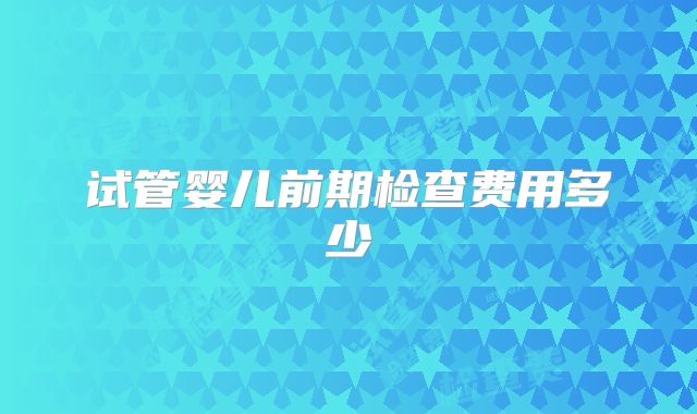 试管婴儿前期检查费用多少