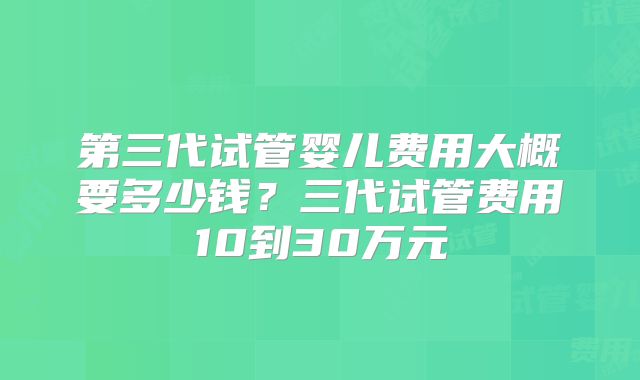 第三代试管婴儿费用大概要多少钱？三代试管费用10到30万元