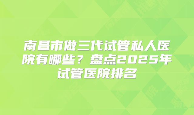 南昌市做三代试管私人医院有哪些？盘点2025年试管医院排名