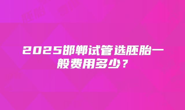2025邯郸试管选胚胎一般费用多少？