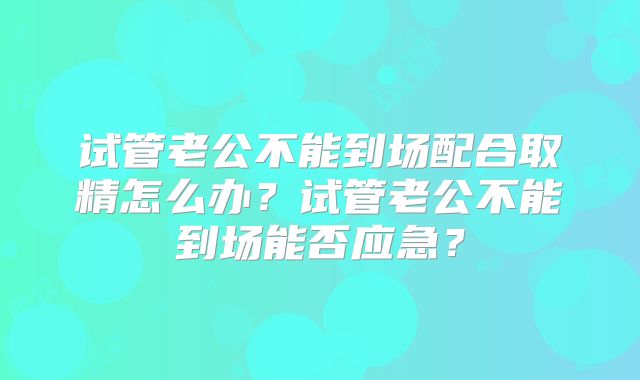试管老公不能到场配合取精怎么办？试管老公不能到场能否应急？