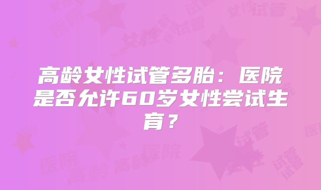 高龄女性试管多胎：医院是否允许60岁女性尝试生育？