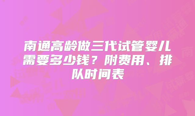 南通高龄做三代试管婴儿需要多少钱?附费用、排队时间表