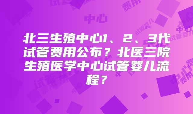 北三生殖中心1、2、3代试管费用公布？北医三院生殖医学中心试管婴儿流程？