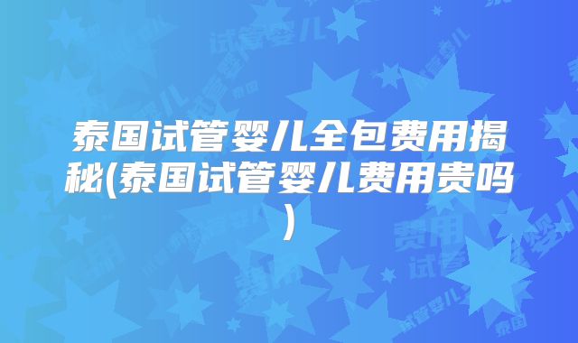 泰国试管婴儿全包费用揭秘(泰国试管婴儿费用贵吗)