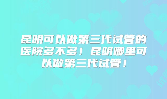 昆明可以做第三代试管的医院多不多!昆明哪里可以做第三代试管!