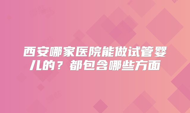 西安哪家医院能做试管婴儿的？都包含哪些方面