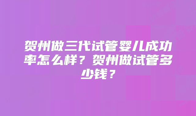 贺州做三代试管婴儿成功率怎么样？贺州做试管多少钱？