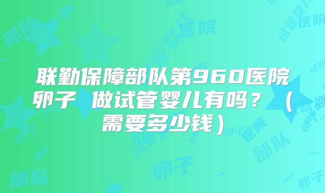 联勤保障部队第960医院卵子 做试管婴儿有吗？（需要多少钱）