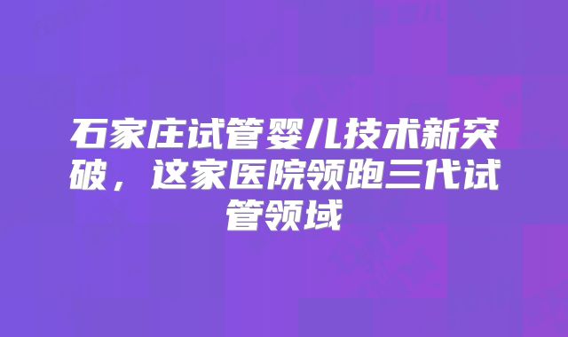 石家庄试管婴儿技术新突破,这家医院领跑三代试管领域