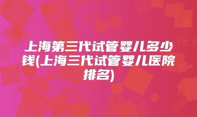 上海第三代试管婴儿多少钱(上海三代试管婴儿医院排名)