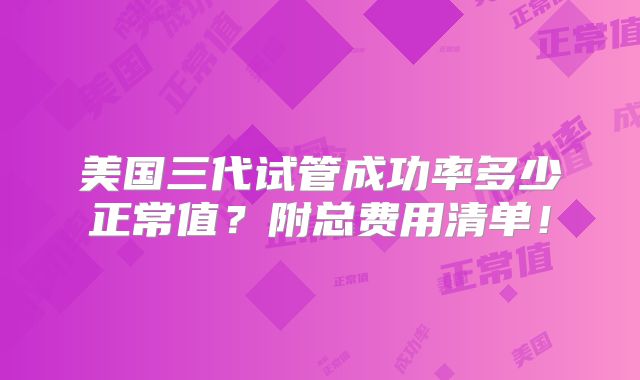 美国三代试管成功率多少正常值？附总费用清单！