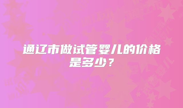 通辽市做试管婴儿的价格是多少？