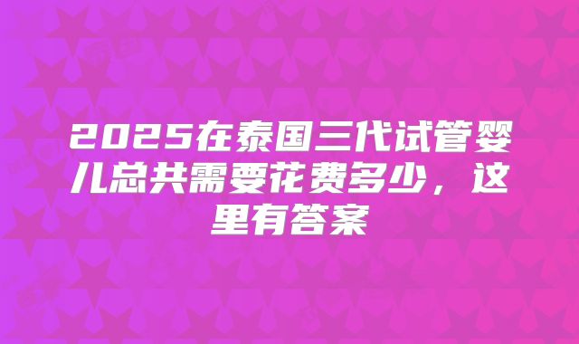 2025在泰国三代试管婴儿总共需要花费多少,这里有答案