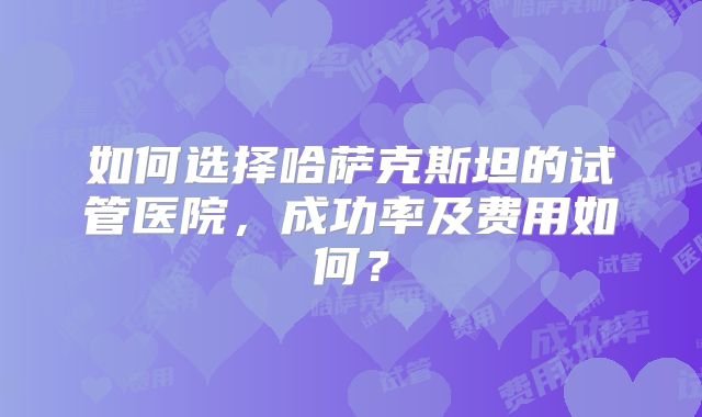 如何选择哈萨克斯坦的试管医院，成功率及费用如何？