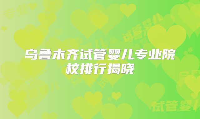 乌鲁木齐试管婴儿专业院校排行揭晓