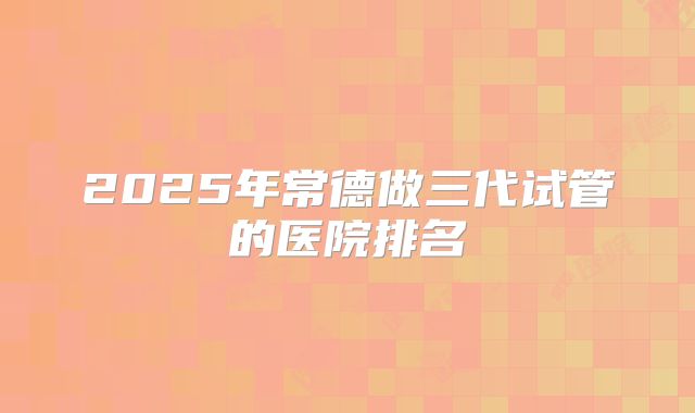 2025年常德做三代试管的医院排名