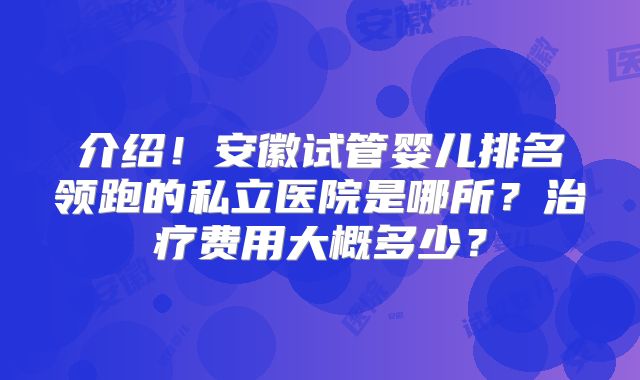 介绍！安徽试管婴儿排名领跑的私立医院是哪所？治疗费用大概多少？