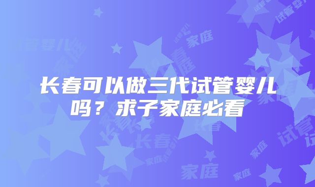 长春可以做三代试管婴儿吗？求子家庭必看