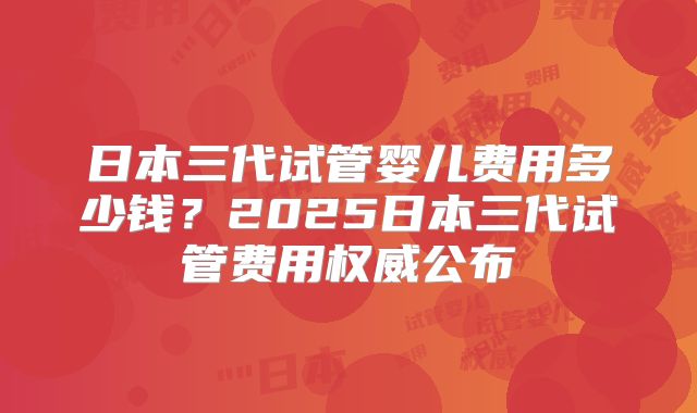 日本三代试管婴儿费用多少钱？2025日本三代试管费用权威公布